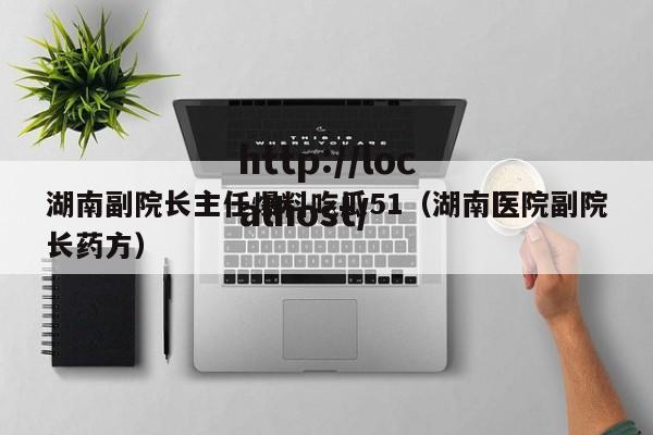 湖南副院长主任爆料吃瓜51（湖南医院副院长药方）