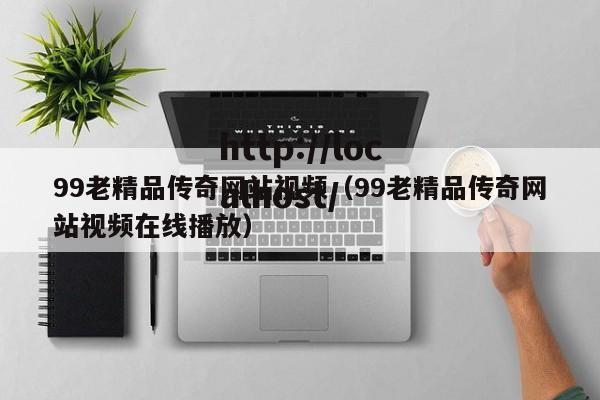 99老精品传奇网站视频（99老精品传奇网站视频在线播放）